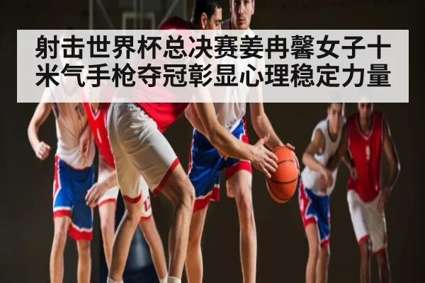 射击世界杯总决赛姜冉馨女子十米气手枪夺冠彰显心理稳定力量 - kaiyunapp
