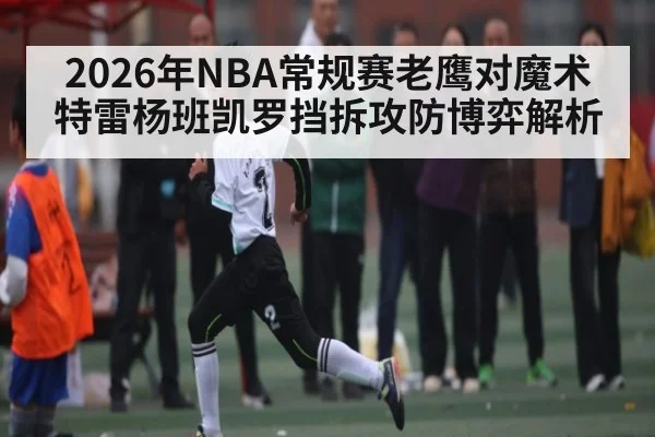 2026年NBA常规赛老鹰对魔术特雷杨班凯罗挡拆攻防博弈解析 | kaiyunapp