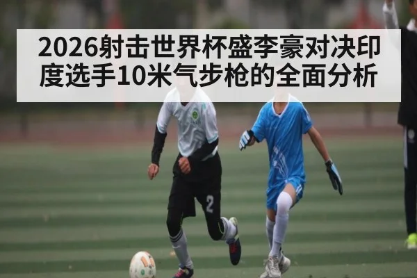 2026射击世界杯盛李豪对决印度选手10米气步枪的全面分析 | kaiyunapp